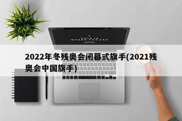 2022年冬残奥会闭幕式旗手(2021残奥会中国旗手)