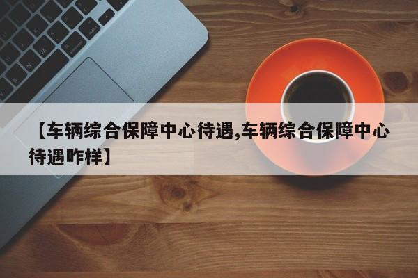 【车辆综合保障中心待遇,车辆综合保障中心待遇咋样】