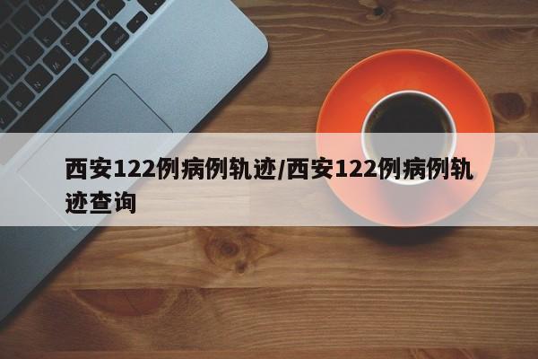 西安122例病例轨迹/西安122例病例轨迹查询